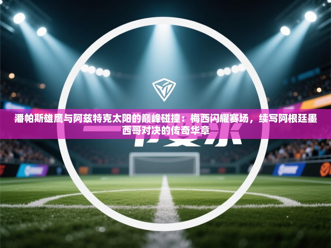 潘帕斯雄鹰与阿兹特克太阳的巅峰碰撞：梅西闪耀赛场，续写阿根廷墨西哥对决的传奇华章  第1张