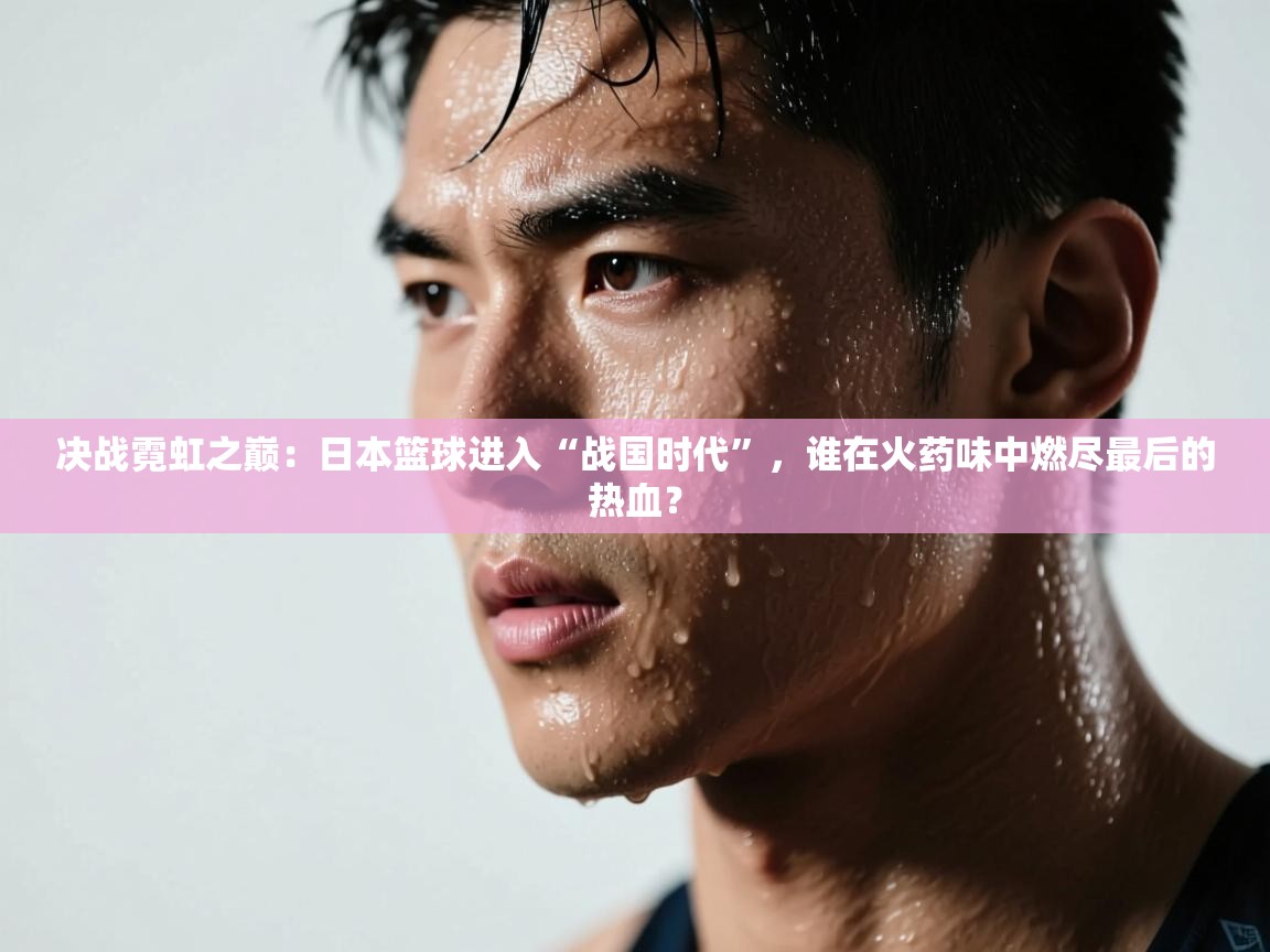 决战霓虹之巅：日本篮球进入“战国时代”，谁在火药味中燃尽最后的热血？  第2张